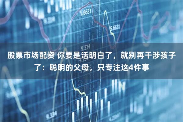 股票市场配资 你要是活明白了，就别再干涉孩子了：聪明的父母，只专注这4件事