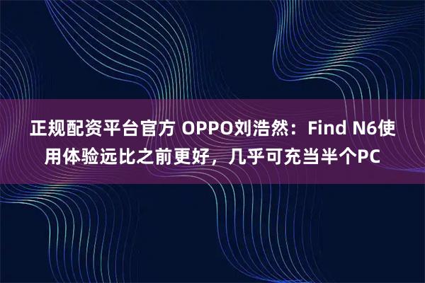 正规配资平台官方 OPPO刘浩然：Find N6使用体验远比之前更好，几乎可充当半个PC