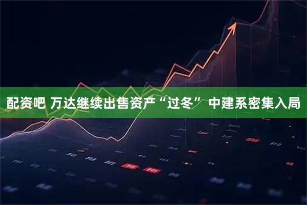 配资吧 万达继续出售资产“过冬” 中建系密集入局