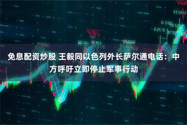免息配资炒股 王毅同以色列外长萨尔通电话：中方呼吁立即停止军事行动
