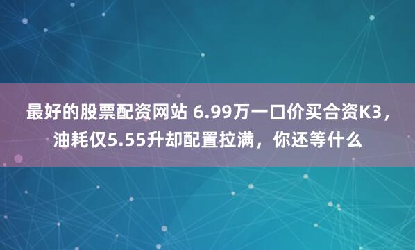 最好的股票配资网站 6.99万一口价买合资K3，油耗仅5.55升却配置拉满，你还等什么