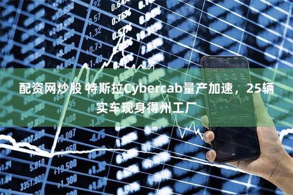 配资网炒股 特斯拉Cybercab量产加速，25辆实车现身得州工厂