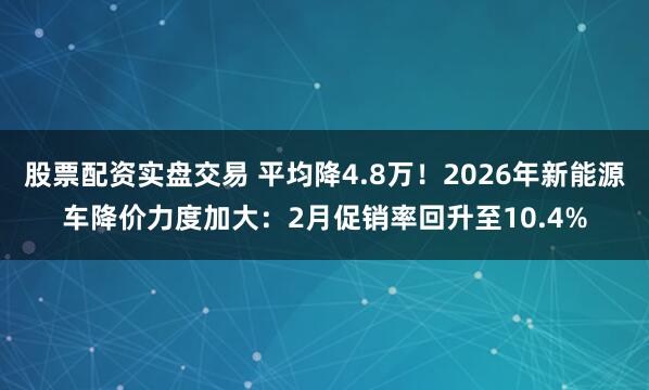 股票配资实盘交易 平均降4.8万！2026年新能源车降价力度加大：2月促销率回升至10.4%
