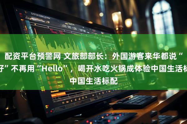 配资平台预警网 文旅部部长：外国游客来华都说“你好”不再用“Hello”，喝开水吃火锅成体验中国生活标配