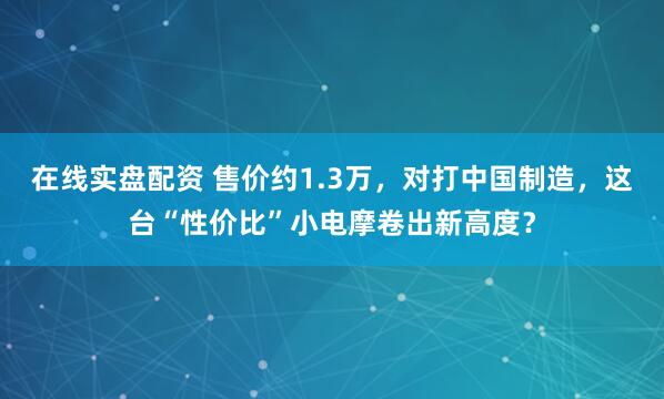 在线实盘配资 售价约1.3万，对打中国制造，这台“性价比”小电摩卷出新高度？