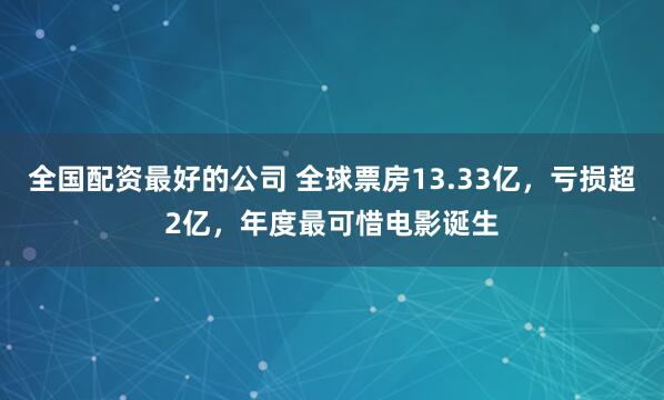 全国配资最好的公司 全球票房13.33亿，亏损超2亿，年度最可惜电影诞生