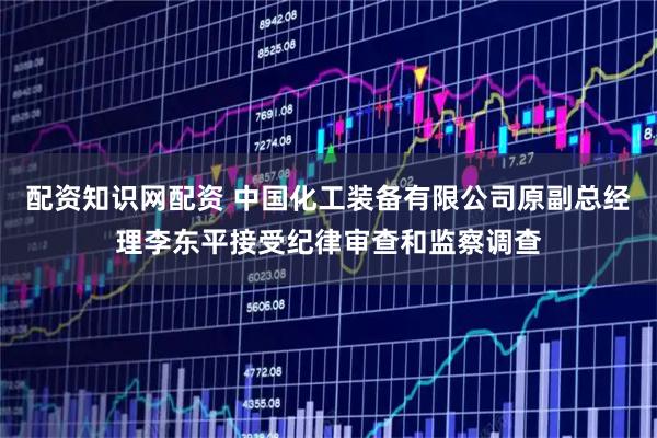 配资知识网配资 中国化工装备有限公司原副总经理李东平接受纪律审查和监察调查