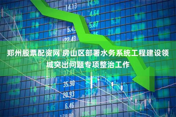 郑州股票配资网 房山区部署水务系统工程建设领域突出问题专项整治工作