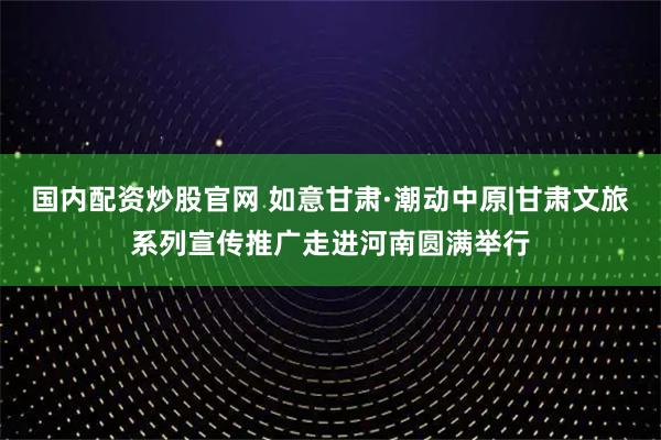 国内配资炒股官网 如意甘肃·潮动中原|甘肃文旅系列宣传推广走进河南圆满举行