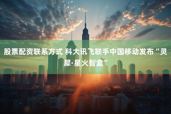 股票配资联系方式 科大讯飞联手中国移动发布“灵犀·星火智盒”