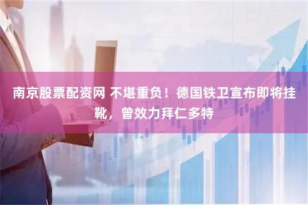 南京股票配资网 不堪重负！德国铁卫宣布即将挂靴，曾效力拜仁多特