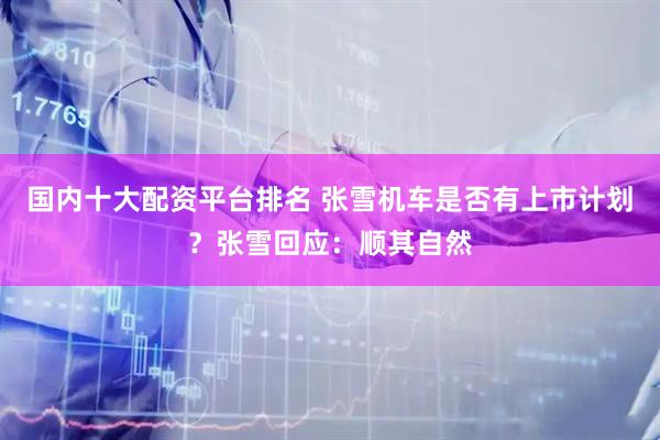 国内十大配资平台排名 张雪机车是否有上市计划？张雪回应：顺其自然